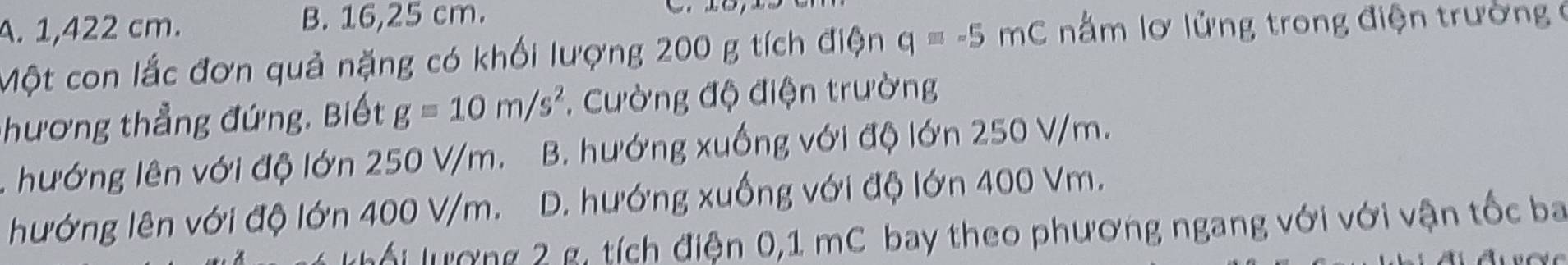 A. 1,422 cm. B. 16,25 cm.
Một con lắc đơn quả nặng có khối lượng 200 g tích điện q=-5mC nằm lơ lửng trong điện trường 6
hương thẳng đứng. Biết g=10m/s^2. Cường độ điện trường
. hướng lên với độ lớn 250 V/m. B. hướng xuống với độ lớn 250 V/m.
hướng lên với độ lớn 400 V/m. D. hướng xuống với độ lớn 400 Vm.
ối ượng 2 g, tích điện 0,1 mC bay theo phương ngang với với vận tốc ba