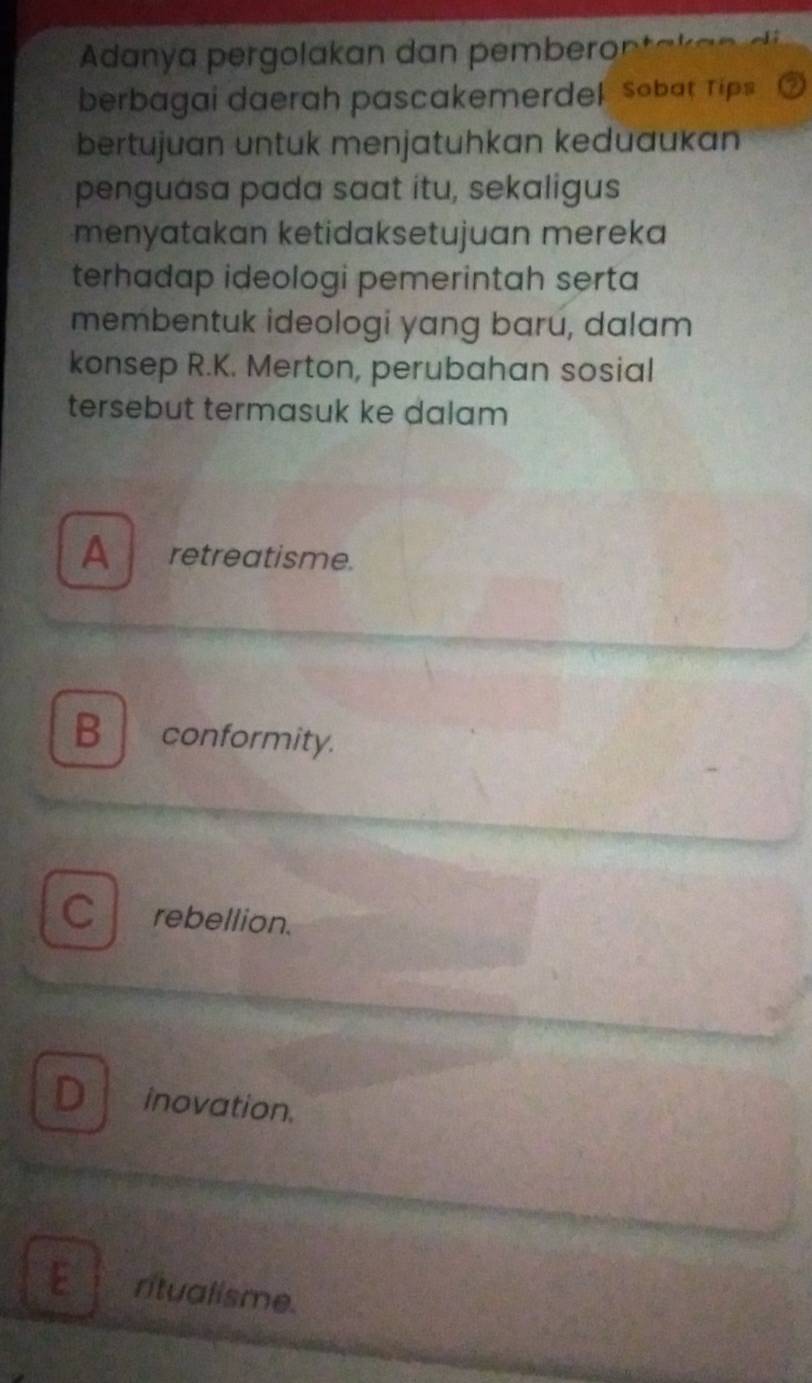 Adanya pergolakan dan pemberon
berbagai daerah pascakemerdel sobat Tips
bertujuan untuk menjatuhkan keduaukan
penguasa pada saat itu, sekaligus
menyatakan ketidaksetujuan mereka
terhadap ideologi pemerintah serta
membentuk ideologi yang baru, dalam
konsep R.K. Merton, perubahan sosial
tersebut termasuk ke dalam
A retreatisme.
B conformity.
C rebellion.
inovation.
ritualisme.