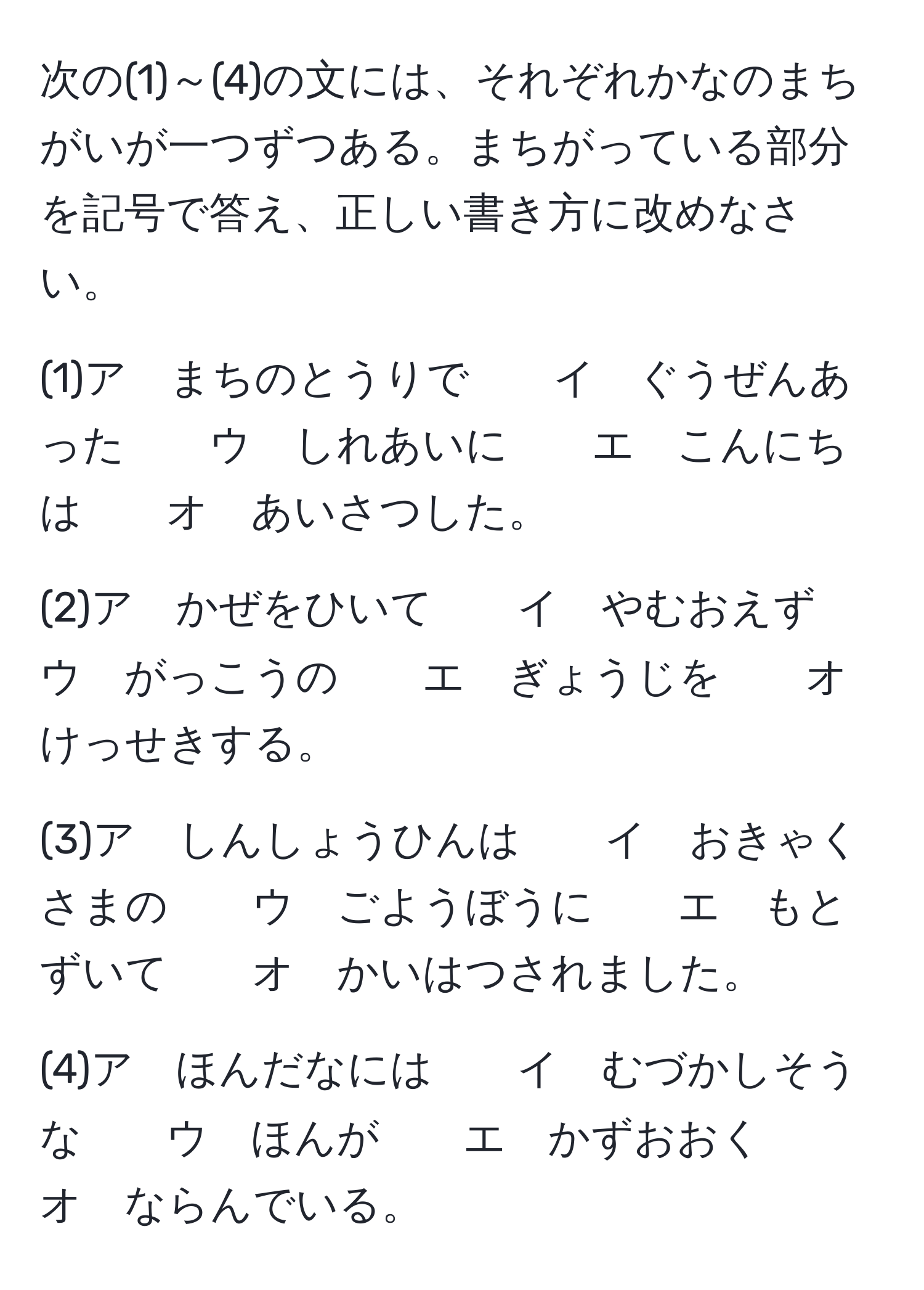 次の(1)～(4)の文には、それぞれかなのまちがいが一つずつある。まちがっている部分を記号で答え、正しい書き方に改めなさい。

(1)ア　まちのとうりで　　イ　ぐうぜんあった　　ウ　しれあいに　　エ　こんにちは　　オ　あいさつした。

(2)ア　かぜをひいて　　イ　やむおえず　　ウ　がっこうの　　エ　ぎょうじを　　オ　けっせきする。

(3)ア　しんしょうひんは　　イ　おきゃくさまの　　ウ　ごようぼうに　　エ　もとずいて　　オ　かいはつされました。

(4)ア　ほんだなには　　イ　むづかしそうな　　ウ　ほんが　　エ　かずおおく　　オ　ならんでいる。