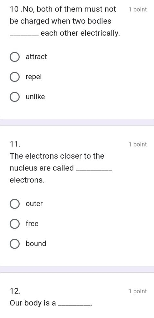 10 .No, both of them must not 1 point
be charged when two bodies
_each other electrically.
attract
repel
unlike
11. 1 point
The electrons closer to the
nucleus are called_
electrons.
outer
free
bound
12. 1 point
Our body is a_