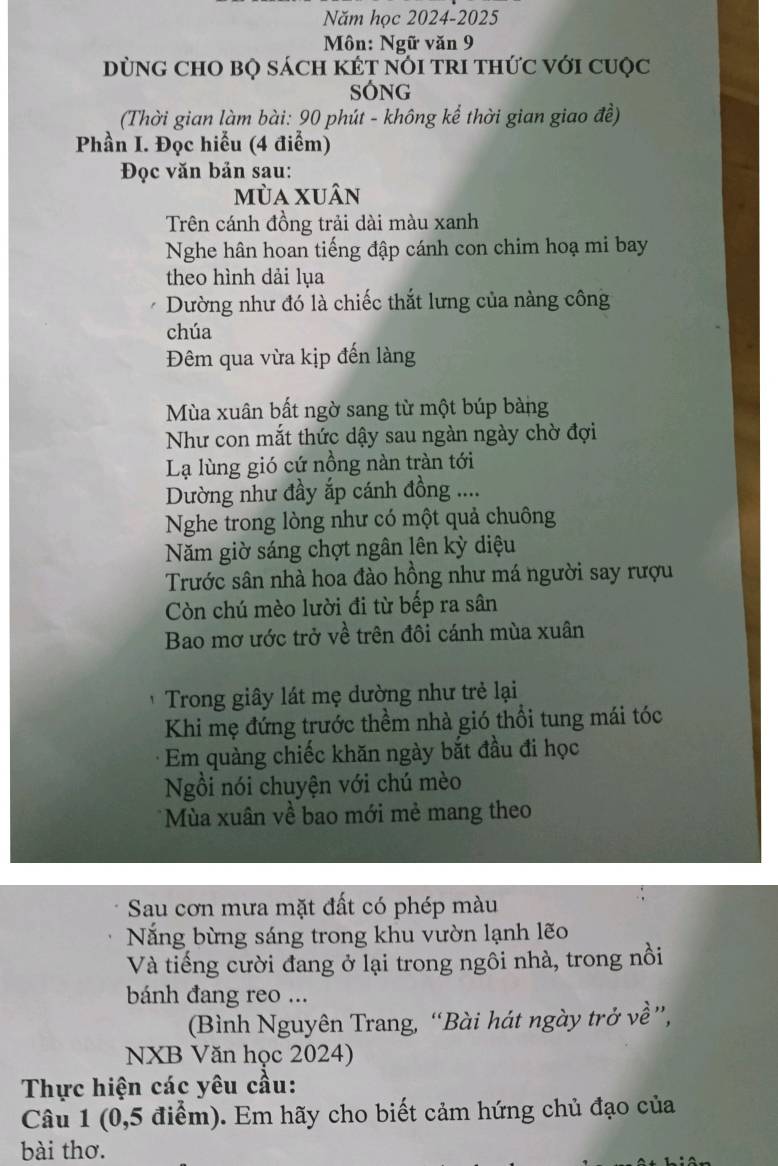 Năm học 2024-2025 
Môn: Ngữ văn 9 
DùNG CHO BQ sácH KÉT NổI TrI tHức với cuộc 
Sóng 
(Thời gian làm bài: 90 phút - không kể thời gian giao đề) 
Phần I. Đọc hiểu (4 điểm) 
Đọc văn bản sau: 
mùa xuân 
Trên cánh đồng trải dài màu xanh 
Nghe hân hoan tiếng đập cánh con chim hoạ mi bay 
theo hình dải lụa 
Dường như đó là chiếc thắt lưng của nàng công 
chúa 
Đêm qua vừa kịp đến làng 
Mùa xuân bất ngờ sang từ một búp bàng 
Như con mắt thức dậy sau ngàn ngày chờ đợi 
Lạ lùng gió cứ nồng nàn tràn tới 
Dường như đầy ắp cánh đồng .... 
Nghe trong lòng như có một quả chuông 
Năm giờ sáng chợt ngân lên kỳ diệu 
Trước sân nhà hoa đào hồng như má người say rượu 
Còn chú mèo lười đi từ bếp ra sân 
Bao mơ ước trở về trên đôi cánh mùa xuân 
Trong giây lát mẹ dường như trẻ lại 
Khi mẹ đứng trước thềm nhà gió thổi tung mái tóc 
Em quàng chiếc khăn ngày bắt đầu đi học 
Ngồi nói chuyện với chú mèo 
*Mùa xuân về bao mới mẻ mang theo 
Sau cơn mưa mặt đất có phép màu 
Năng bừng sáng trong khu vườn lạnh lẽo 
Và tiếng cười đang ở lại trong ngôi nhà, trong nồi 
bánh đang reo ... 
(Bình Nguyên Trang, “Bài hát ngày trở về”, 
NXB Văn học 2024) 
Thực hiện các yêu cầu: 
Câu 1 (0,5 điểm). Em hãy cho biết cảm hứng chủ đạo của 
bài thơ.