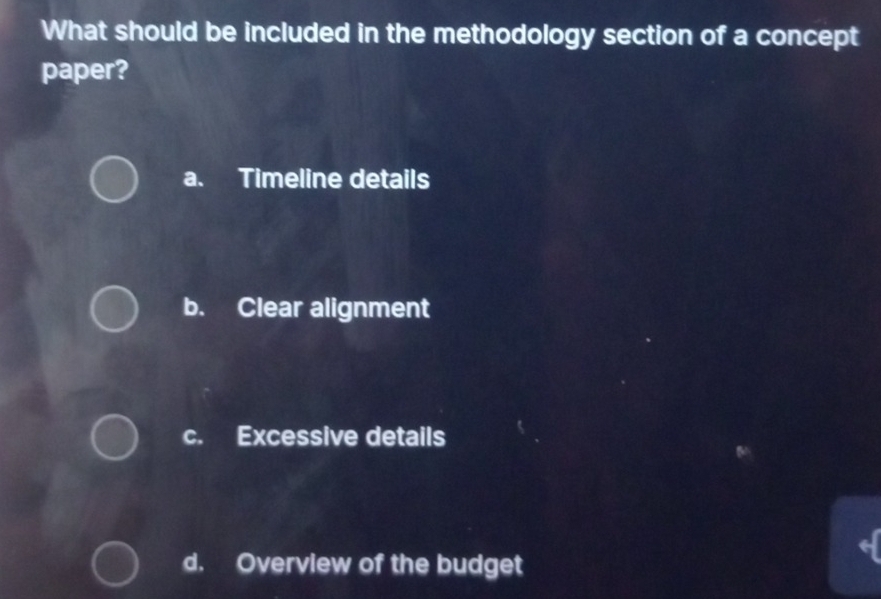 What should be included in the methodology section of a concept
paper?
a. Timeline details
b. Clear alignment
c. Excessive details
d. Overview of the budget