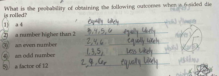 What is the probability of obtaining the following outcomes when a 6 -sided die 
is rolled? 
1) a 4
_ 
2 a number higher than 2
_ 
3) an even number 
_ 
_ 
4) an odd number 
_ 
_ 
5) a factor of 12
_