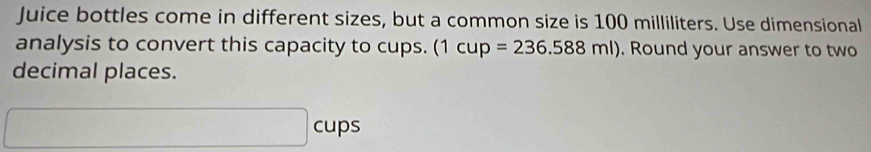 Juice bottles come in different sizes, but a common size is 100 milliliters. Use dimensional 
analysis to convert this capacity to cups. (1cup=236.588ml). Round your answer to two 
decimal places. 
cups