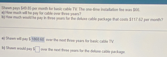 Shawn pays $49.85 per month for basic cable TV. The one-time installation fee was $66.
a) How much will he pay for cable over three years?
b) How much would he pay in three years for the deluxe cable package that costs $117.62 per month?
a) Shawn will pay $ 1860.60 over the next three years for basic cable TV.
b) Shawn would pay $□ over the next three years for the deluxe cable package.