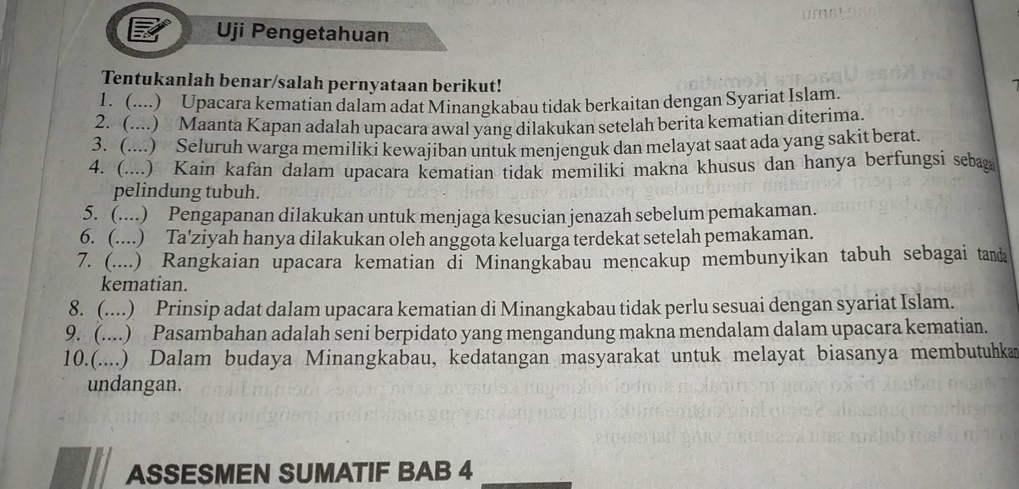 Uji Pengetahuan 
Tentukanlah benar/salah pernyataan berikut! 
1. (....) Upacara kematian dalam adat Minangkabau tidak berkaitan dengan Syariat Islam. 
2. (....) Maanta Kapan adalah upacara awal yang dilakukan setelah berita kematian diterima. 
3. (....) Seluruh warga memiliki kewajiban untuk menjenguk dan melayat saat ada yang sakit berat. 
4. (....) Kain kafan dalam upacara kematian tidak memiliki makna khusus dan hanya berfungsi sebaga 
pelindung tubuh. 
5. (....) Pengapanan dilakukan untuk menjaga kesucian jenazah sebelum pemakaman. 
6. (....) Ta'ziyah hanya dilakukan oleh anggota keluarga terdekat setelah pemakaman. 
7. (....) Rangkaian upacara kematian di Minangkabau mencakup membunyikan tabuh sebagai tanda 
kematian. 
8. (....) Prinsip adat dalam upacara kematian di Minangkabau tidak perlu sesuai dengan syariat Islam. 
9. (....) Pasambahan adalah seni berpidato yang mengandung makna mendalam dalam upacara kematian. 
10.(....) Dalam budaya Minangkabau, kedatangan masyarakat untuk melayat biasanya membutuhkan 
undangan. 
ASSESMEN SUMATIF BAB 4_