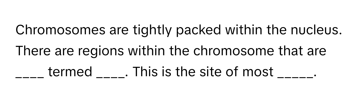 Chromosomes are tightly packed within the nucleus. There are regions within the chromosome that are ____ termed ____. This is the site of most _____.