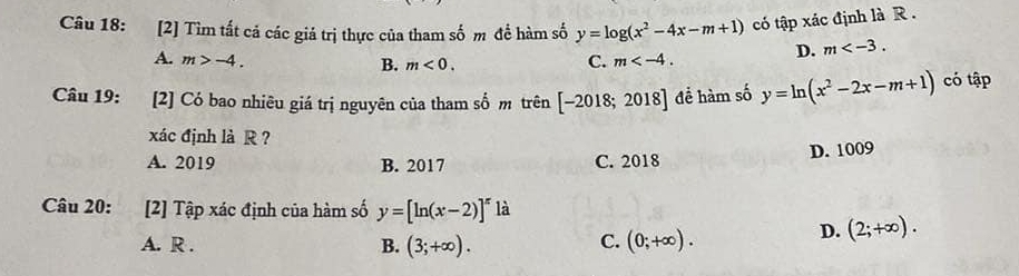 [2] Tìm tất cả các giá trị thực của tham số m để hàm số y=log (x^2-4x-m+1) có tập xác định là R .
A. m>-4. C. m .
D. m .
B. m<0</tex>. 
Câu 19: [2] Có bao nhiêu giá trị nguyên của tham số m trên [-2018;2018] để hàm số y=ln (x^2-2x-m+1) có tập
xác định là R ？
A. 2019 B. 2017 C. 2018 D. 1009
Câu 20: [2] Tập xác định của hàm số y=[ln (x-2)]^x là
D. (2;+∈fty ).
B.
A. R . (3;+∈fty ).
C. (0;+∈fty ).