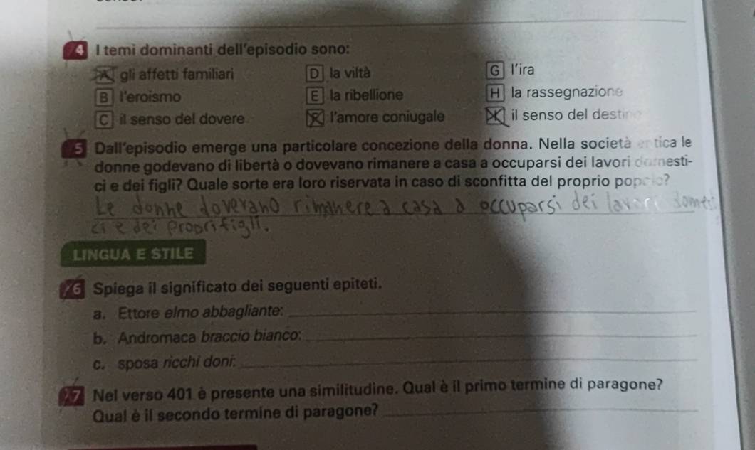 temi dominanti dell´episodio sono:
A gli affetti familiari Dla viltà G l’ira
B l'eroismo E la ribellione Hla rassegnazione
C il senso del dovere R l'amore coniugale X il senso del destino
5 Dall'episodio emerge una particolare concezione della donna. Nella società entica le
donne godevano di libertà o dovevano rimanere a casa a occuparsi dei lavori domesti-
ci e dei figli? Quale sorte era loro riservata in caso di sconfitta del proprio popcic?
_
LINGUA E STILE
Spiega il significato dei seguenti epiteti.
a. Ettore elmo abbagliante:_
b. Andromaca braccio bianco:_
c. sposa ricchi doni:_
Nel verso 401 è presente una similitudine. Qual è il primo termine di paragone?
Qual è il secondo termine di paragone?_