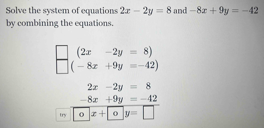 Solve the system of equations 2x-2y=8 and -8x+9y=-42
by combining the equations. 
) 
□ .beginarrayr (2x-2y=8) (-8x+9y=-42)endarray.
2x-2y=8
-8x+9y=-42
try 1 x+oy=□