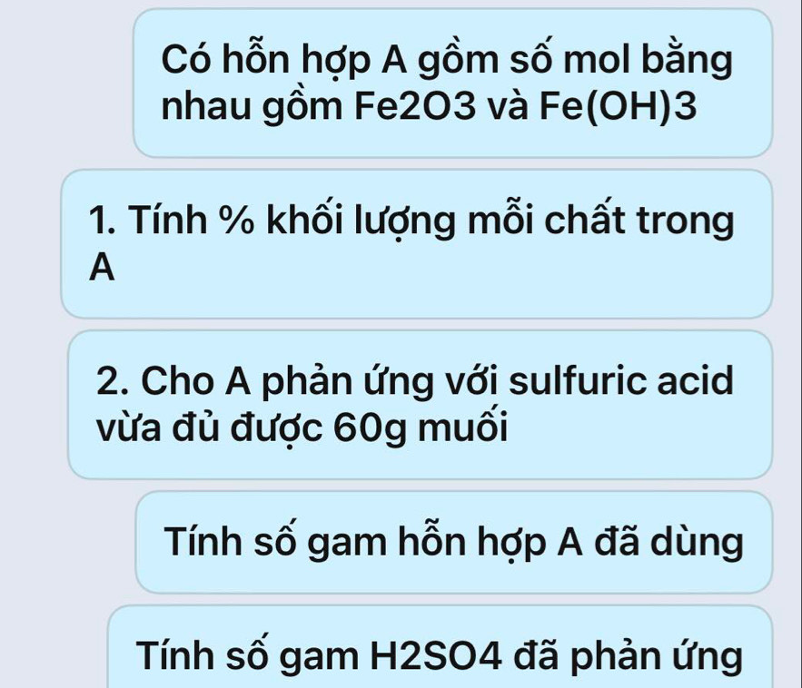 Có hỗn hợp A gồm số mol bằng 
nhau gồm Fe2O3 và Fe(OH) 3
1. Tính % khối lượng mỗi chất trong 
A 
2. Cho A phản ứng với sulfuric acid 
vừa đủ được 60g muối 
Tính số gam hỗn hợp A đã dùng 
Tính số gam H2SO4 đã phản ứng