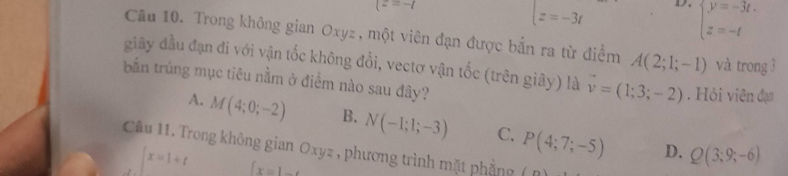 (z=-t
beginarrayl z=-3tendarray.
D. beginarrayl y=-3t. z=-tendarray.
Câu 10. Trong không gian Oxyz , một viên đạn được bắn ra từ điểm A(2;1;-1) và trong 3
giây đầu đạn đi với vận tốc không đổi, vectơ vận tốc (trên giây) là vector v=(1;3;-2). Hỏi viên đạn
bắn trúng mục tiêu nằm ở điểm nào sau đây?
A. M(4;0;-2)
B. N(-1;1;-3)
C. P(4;7;-5)
D. Q(3;9;-6)
Câu 11. Trong không gian Oxyz , phương trình mặt phầng f
∈t x=1+t
 x=1-t