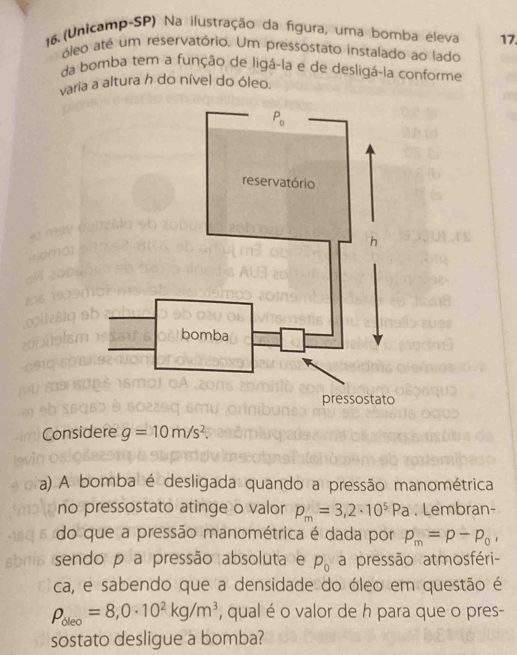 16.(Unicamp-SP) Na ilustração da figura, uma bomba eleva 17
óleo até um reservatório. Um pressostato instalado ao lado
da bomba tem a função de ligá-la e de desligá-la conforme
varia a altura h do nível do óleo.
Considere g=10m/s^2.
a) A bomba é desligada quando a pressão manométrica
no pressostato atinge o valor p_m=3,2· 10^5Pa. Lembran-
do que a pressão manométrica é dada por p_m=p-p_0,
sendo p a pressão absoluta e p_0 a pressão atmosféri-
ca, e sabendo que a densidade do óleo em questão é
rho _dleo=8,0· 10^2kg/m^3 , qual é o valor de h para que o pres-
sostato desligue a bomba?