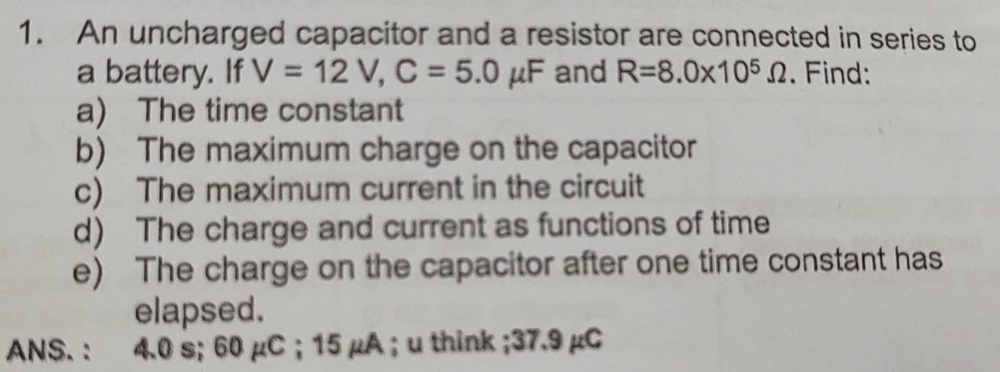 An uncharged capacitor and a resistor are connected in series to 
a battery. If V=12V, C=5.0mu F and R=8.0* 10^5Omega. Find: 
a) The time constant 
b) The maximum charge on the capacitor 
c) The maximum current in the circuit 
d) The charge and current as functions of time 
e) The charge on the capacitor after one time constant has 
elapsed. 
ANS. : 4.0 s; 60 µC ；15 µA ； u think; 37.9 µC