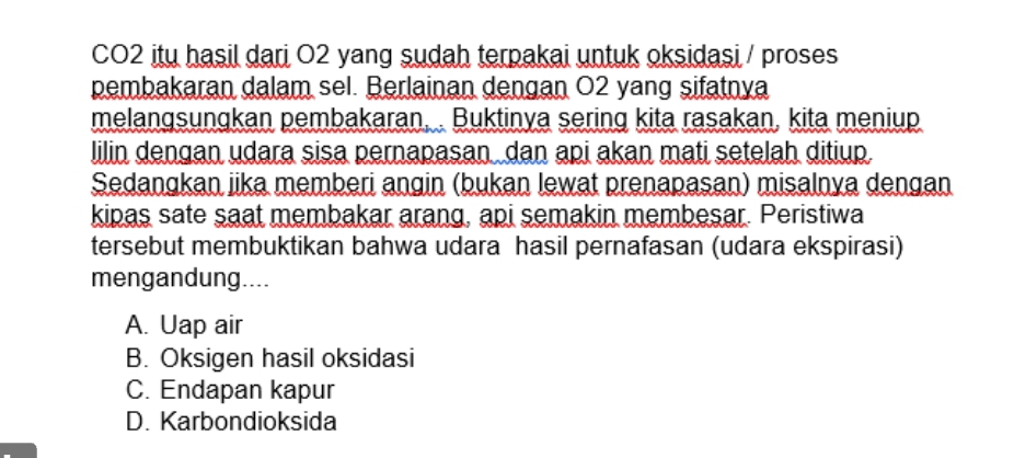 CO2 itu hasil dari O2 yang sudah terpakai untuk oksidasi / proses
pembakaran dalam sel. Berlainan dengan O2 yang sifatnya
melangsungkan pembakaran, . Buktinya sering kita rasakan, kita meniup
lilin dengan udara sisa pernapasan dan api akan mati setelah ditiup.
Sedangkan jika memberi angin (bukan lewat prenapasan) misalnya dengan
kipas sate saat membakar arang, api semakin membesar. Peristiwa
tersebut membuktikan bahwa udara hasil pernafasan (udara ekspirasi)
mengandung....
A. Uap air
B. Oksigen hasil oksidasi
C. Endapan kapur
D. Karbondioksida