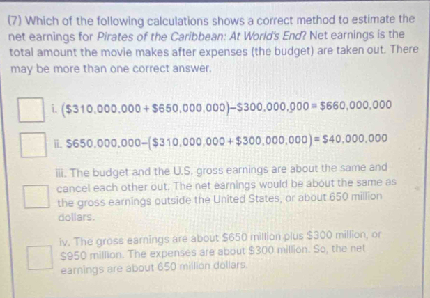 (7) Which of the following calculations shows a correct method to estimate the
net earnings for Pirates of the Caribbean: At World's End? Net earnings is the
total amount the movie makes after expenses (the budget) are taken out. There
may be more than one correct answer.
i. ($310,000,000+$650,000,000)-$300,000,000=$660,000,000
□ i. $650,000,000-($310,000,000+$300,000,000)=$40,000,000
□  
iii. The budget and the U.S. gross earnings are about the same and
cancel each other out. The net earnings would be about the same as
the gross earnings outside the United States, or about 650 million
dollars.
iv. The gross earnings are about $650 million plus $300 million, or
$950 million. The expenses are about $300 million. So, the net
earnings are about 650 million dollars.