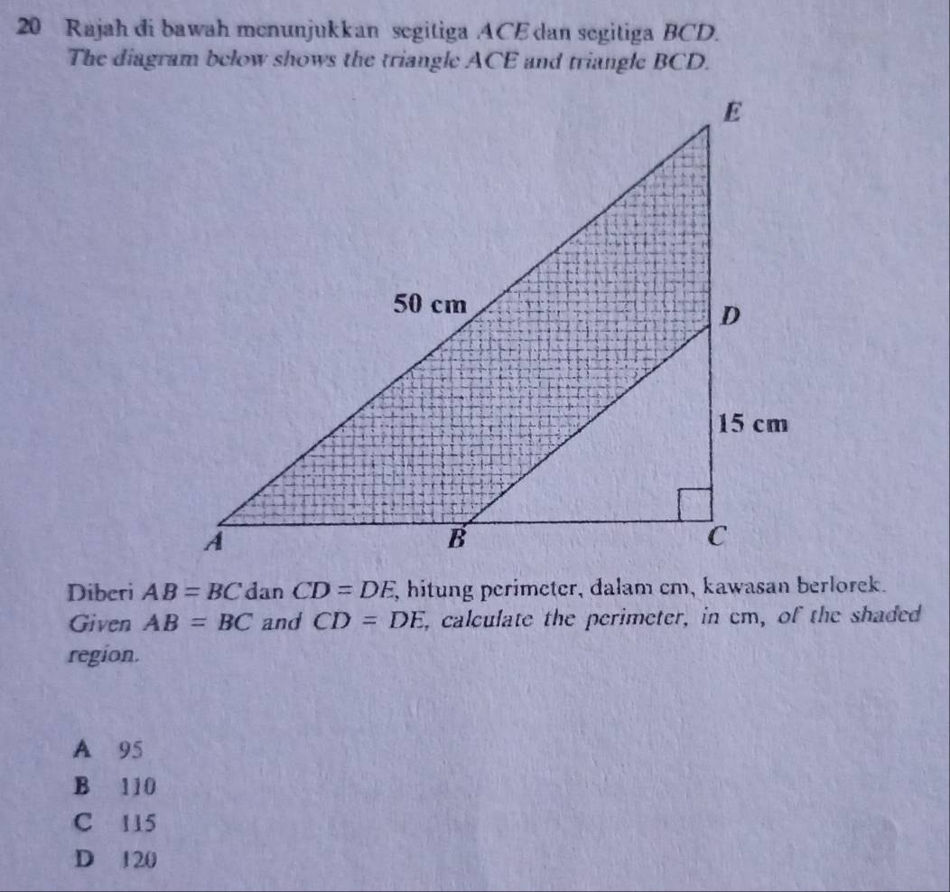 Rajah di bawah menunjukkan segitiga ACE dan segitiga BCD.
The diagram below shows the triangle ACE and triangle BCD.
Diberi AB=BC dan CD=DE , hitung perimeter, dalam cm, kawasan berlorek.
Given AB=BC and CD=DE i, calculate the perimeter, in em, of the shaded
region.
A 95
B 110
C 115
D 120