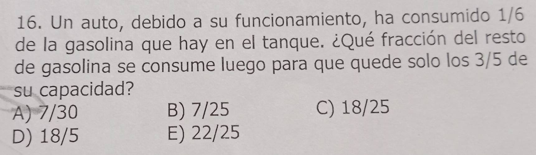 Un auto, debido a su funcionamiento, ha consumido 1/6
de la gasolina que hay en el tanque. ¿Qué fracción del resto
de gasolina se consume luego para que quede solo los 3/5 de
su capacidad?
A) 7/30 B) 7/25 C) 18/25
D) 18/5 E) 22/25