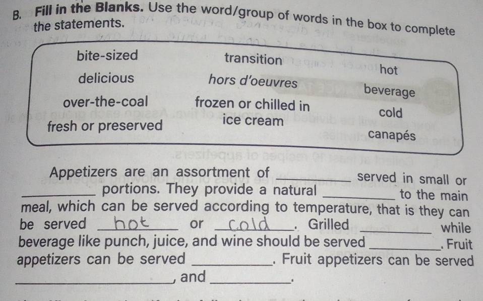 Fill in the Blanks. Use the word/group of words in the box to complete
the statements.
bite-sized
transition
hot
delicious
hors d’oeuvres beverage
over-the-coal frozen or chilled in cold
ice cream
fresh or preserved canapés
Appetizers are an assortment of _served in small or
_portions. They provide a natural _to the main
meal, which can be served according to temperature, that is they can
be served _or _ Grilled _while
beverage like punch, juice, and wine should be served _. Fruit
appetizers can be served _. Fruit appetizers can be served
_, and_