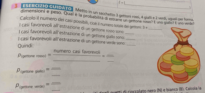 E= 
_ 
1 
S ESERCIZIO GUIDATO Metto in un sacchetto 3 gettoni rossi, 4 gialli e 2 verdi, uguali per forma 
dimensioni e peso. Qual è la probabilita di estrarre un gettone rosso? E uno giallo? E uno verde? 
Calcolo il numero dei casi possibili, cioè il numero totale dei gettoni: 3+
I casi favorevoli all’estrazione di un gettone rosso sono: 
I casi favorevoli all’estrazione di un gettone giallo sono:_ 
I casi favorevoli all’estrazione di un gettone verde sono:__ 
Quindi: 
_ P_(gettonerosso)= numerocasifavorevoli/... = (...)/... 
P_(gettonegiallo)= (...)/... 
P_(gettoneverde)=frac ...
i ovetti di cioccolato nero (N) e bianco (B). Calcola la