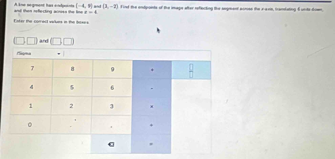 A line segment has endpoints (-4,9) and (3,-2). Find the endpoints of the image after reflecting the segment across the x-axis, translating 4 units down,
and then reflecting across the line x=4.
Enter the correct values in the boxes
(□ ,□ ) and (□ ,□ )