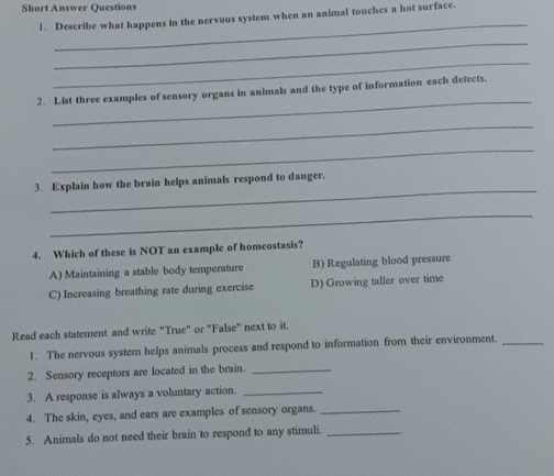 Short Answer Questions
1. Describe what happens in the nervous system when an animal touches a hot surface.
_
_
_
_
2. List three examples of sensory organs in animals and the type of information each detects.
_
_
_
3. Explain how the brain helps animals respond to danger.
_
4. Which of these is NOT an example of homeostasis?
A) Maintaining a stable body temperature B) Regulating blood pressure
C) Increasing breathing rate during exercise D) Growing taller over time
Read each statement and write "True" or "False" next to it.
1. The nervous system helps animals process and respond to information from their environment._
2. Sensory receptors are located in the brain._
3. A response is always a voluntary action._
4. The skin, eyes, and ears are examples of sensory organs._
5. Animals do not need their brain to respond to any stimuli._