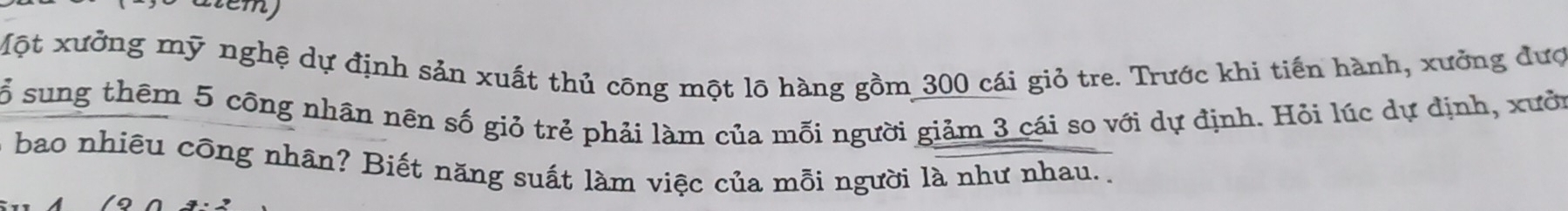 atem) 
Một xưởng mỹ nghệ dự định sản xuất thủ cōng một lõ hàng gồm 300 cái giỏ tre. Trước khi tiến hành, xưởng đượ 
ổ sung thêm 5 công nhân nên số giỏ trẻ phải làm của mỗi người giảm 3 cái so với dự định. Hỏi lúc dự định, xướn 
bao nhiêu công nhân? Biết năng suất làm việc của mỗi người là như nhau. .