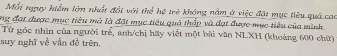 Mối nguy hiểm lớn nhất đối với thế hệ trẻ không nằm ở việc đặt mục tiêu quá cao 
ng đạt được mục tiêu mà là đặt mục tiêu quá thấp và đạt được mục tiêu của mình. 
Từ góc nhìn của người trẻ, anh/chị hãy viết một bài văn NLXH (khoảng 600 chữ) 
suy nghĩ về vấn đề trên.