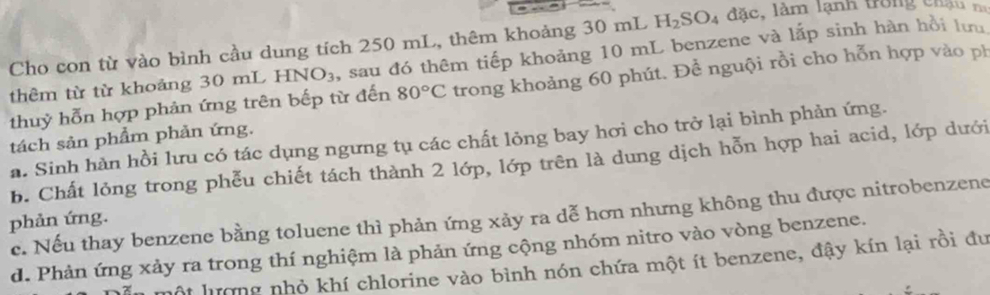 Cho con từ vào bình cầu dung tích 250 mL, thêm khoảng 30 mL H_2SO_4 đặc, làm lạnh trong chạu m
thêm từ từ khoảng 30 mL 1 HNO_3 , sau đó thêm tiếp khoảng 10 mL benzene và lắp sinh hàn hồi lưu
thuỷ hỗn hợp phản ứng trên bếp từ đến 80°C trong khoảng 60 phút. Đề nguội rồi cho hỗn hợp vào ph
tách sản phẩm phản ứng.
a. Sinh hàn hồi lưu có tác dụng ngưng tụ các chất lỏng bay hơi cho trở lại bình phản ứng.
b. Chất lỏng trong phễu chiết tách thành 2 lớp, lớp trên là dung dịch hỗn hợp hai acid, lớp dưới
phản ứng. c. Nếu thay benzene bằng toluene thì phản ứng xảy ra dễ hơn nhưng không thu được nitrobenzene
d. Phản ứng xảy ra trong thí nghiệm là phản ứng cộng nhóm nitro vào vòng benzene.
ật lượng nhỏ khí chlorine vào bình nón chứa một ít benzene, đậy kín lại rồi đu