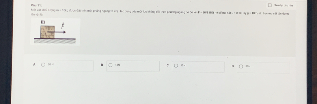 Xem lại câu này
Một vật khối lượng m=10kg ly được đặt trên mặt phầng ngang và chịu tác dụng của một lực không đối theo phương ngang có độ lớn Biết hệ số ma sát mu =0.18 lấy g=10m/s2. Lực ma sát tác dụng
lên vật là
A 20 N B 18N 30N
12N 。