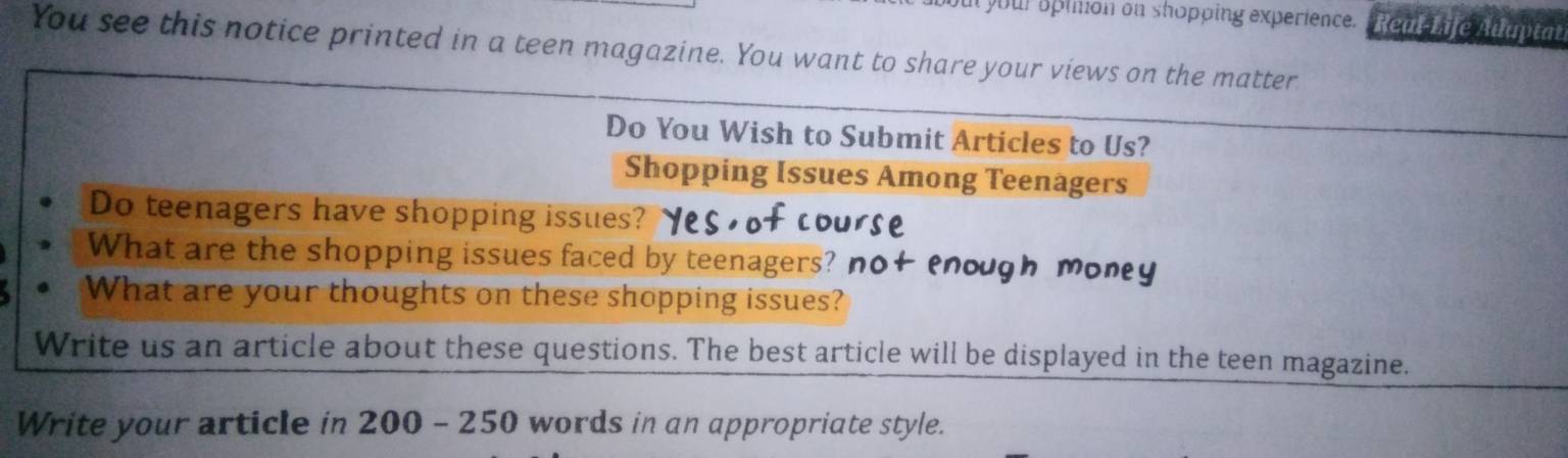 ul your oplmion on shopping experience. Real Iife Alaptat 
You see this notice printed in a teen magazine. You want to share your views on the matter 
Do You Wish to Submit Articles to Us? 
Shopping Issues Among Teenagers 
Do teenagers have shopping issues? 
What are the shopping issues faced by teenagers? n 
What are your thoughts on these shopping issues? 
Write us an article about these questions. The best article will be displayed in the teen magazine. 
Write your article in 200-250 words in an appropriate style.