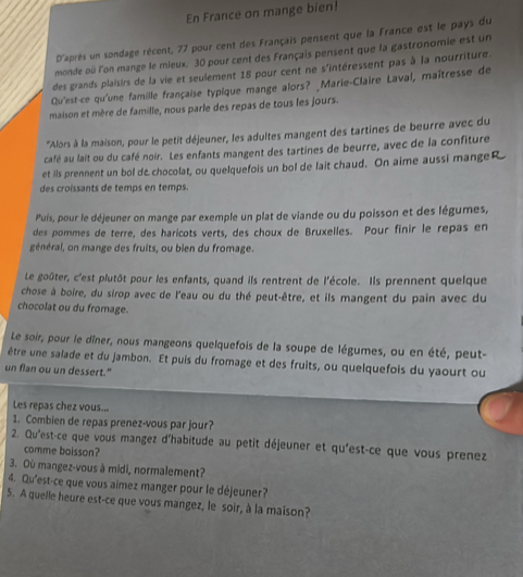 En France on mange bien!
D'après un sondage récent, 77 pour cent des Français pensent que la France est le pays du
monde oû l'on mange le mieux. 30 pour cent des Français pensent que la gastronomie est un
des grands plaisirs de la vie et seulement 18 pour cent ne s'intéressent pas à la nourriture.
Qu'est-ce qu'une famille française typique mange alors? _Marie-Claire Laval, maîtresse de
maison et mère de famille, nous parle des repas de tous les jours.
''Alors à la maison, pour le petit déjeuner, les adultes mangent des tartines de beurre avec du
café au lait ou du café noir. Les enfants mangent des tartines de beurre, avec de la confiture
et ils prennent un bol d& chocolat, ou quelquefois un bol de lait chaud. On aime aussi mangeR
des croissants de temps en temps.
Puis, pour le déjeuner on mange par exemple un plat de viande ou du poisson et des légumes,
des pommes de terre, des haricots verts, des choux de Bruxelles. Pour finir le repas en
général, on mange des fruits, ou bien du fromage.
Le goûter, c'est plutôt pour les enfants, quand ils rentrent de l'école. Ils prennent quelque
chose à boire, du sirop avec de l'eau ou du thé peut-être, et ils mangent du pain avec du
chocolat ou du fromage.
Le soir, pour le dîner, nous mangeons quelquefois de la soupe de légumes, ou en été, peut-
être une salade et du jambon. Et puis du fromage et des fruits, ou quelquefois du yaourt ou
un flan ou un dessert."
Les repas chez vous...
1. Combien de repas prenez-vous par jour?
2. Qu'est-ce que vous mangez d'habitude au petit déjeuner et qu'est-ce que vous prenez
comme boisson?
3. Où mangez-vous à midi, normalement?
4. Qu'est-ce que vous aimez manger pour le déjeuner?
5. A quelle heure est-ce que vous mangez, le soir, à la maison?