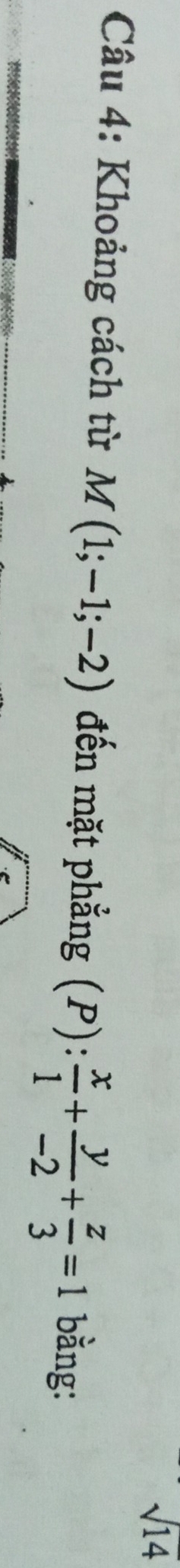 sqrt 14 
Câu 4: Khoảng cách từ M(1;-1;-2) đến mặt phẳng (P): x/1 + y/-2 + z/3 =1 bằng: