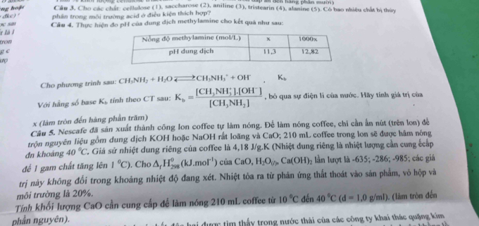 Câu 3, Cho các chát: cellulose (1), saccharose (2), aniline (3), tristearin (4), alanine (5). Cô bao nhiệu chất hị thùy
đkc) "
san phân trong môi trường acid ở điều kiện thích hợp?
t là l Câu 4. Thực hiện đo pH của dung địch methylamine cho kết quả như sau:
fnow 
g c 
Cho phương trình sau: CH_3NH_2+H_2Oleftharpoons CH_3NH_3^(++OH^-), K_b
Với hằng số base K_b tinh theo CT sau: K_b=frac [CH_3NH_3^(+].[OH^-)][CH_3NH_2] , bỏ qua sự điện li của nước. Hãy tính giá trị của
x (làm tròn đến hàng phần trăm)
Câu 5. Nescafe đã sản xuất thành công lon coffee tự làm nóng. Để làm nóng coffee, chỉ cần ấn nút (trên lon) để
trộn nguyên liệu gồm dung dịch KOH hoặc NaOH rất loãng và CaO; 210 mL coffee trong lon sẽ được hâm nóng
dn khoáng 40°C C. Giả sử nhiệt dung riêng của coffee là 4,18 J/g.K (Nhiệt dung riêng là nhiệt lượng cần cung ếcấp
đế 1 gam chất tăng lên 1°C). Cho △ _fH_(298)^0(kJ.mol^(-1))ciaCaO,H_2O_(j),Ca(OH)_2 lần lượt là -635; -286; -985; các giá
trị này không đổi trong khoảng nhiệt độ đang xét. Nhiệt tỏa ra từ phản ứng thất thoát vào sản phẩm, vỏ hộp và
môi trường là 20%.
Tính khối lượng CaO cần cung cấp để làm nóng 210 mL coffee từ 10°C đến 40°C(d=1,0g/ml). (làm tròn đến
phần nguyên).
i được tìm thấy trong nước thài của các công ty khai thác quặng kim