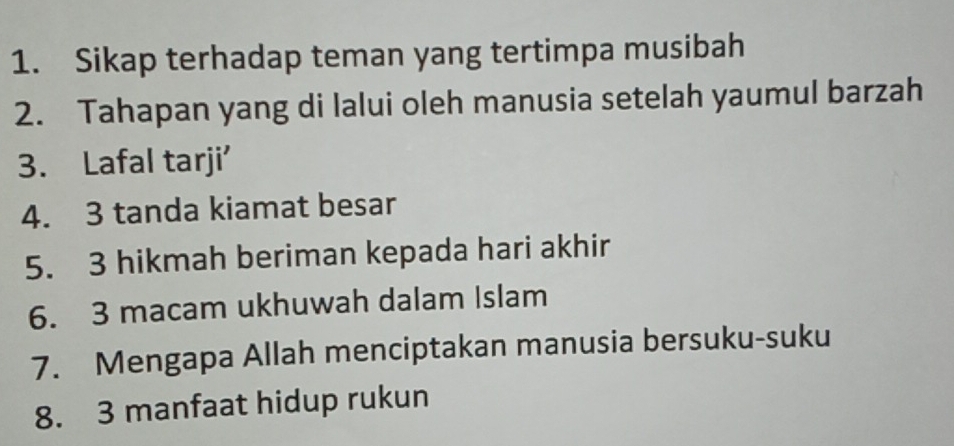 Sikap terhadap teman yang tertimpa musibah 
2. Tahapan yang di lalui oleh manusia setelah yaumul barzah 
3. Lafal tarji' 
4. 3 tanda kiamat besar 
5. 3 hikmah beriman kepada hari akhir 
6. 3 macam ukhuwah dalam Islam 
7. Mengapa Allah menciptakan manusia bersuku-suku 
8. 3 manfaat hidup rukun