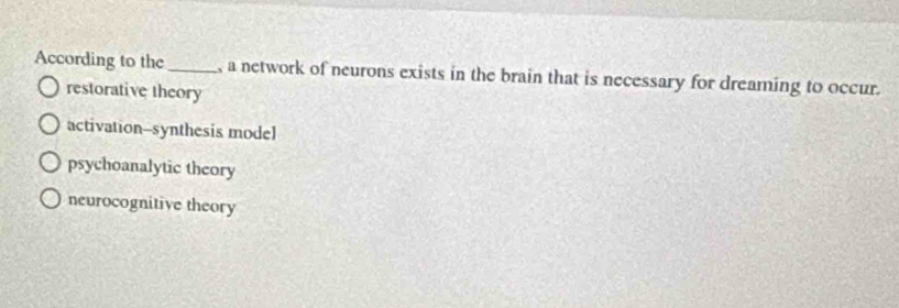 According to the_ , a network of neurons exists in the brain that is necessary for dreaming to occur.
restorative theory
activation--synthesis model
psychoanalytic theory
neurocognitive theory