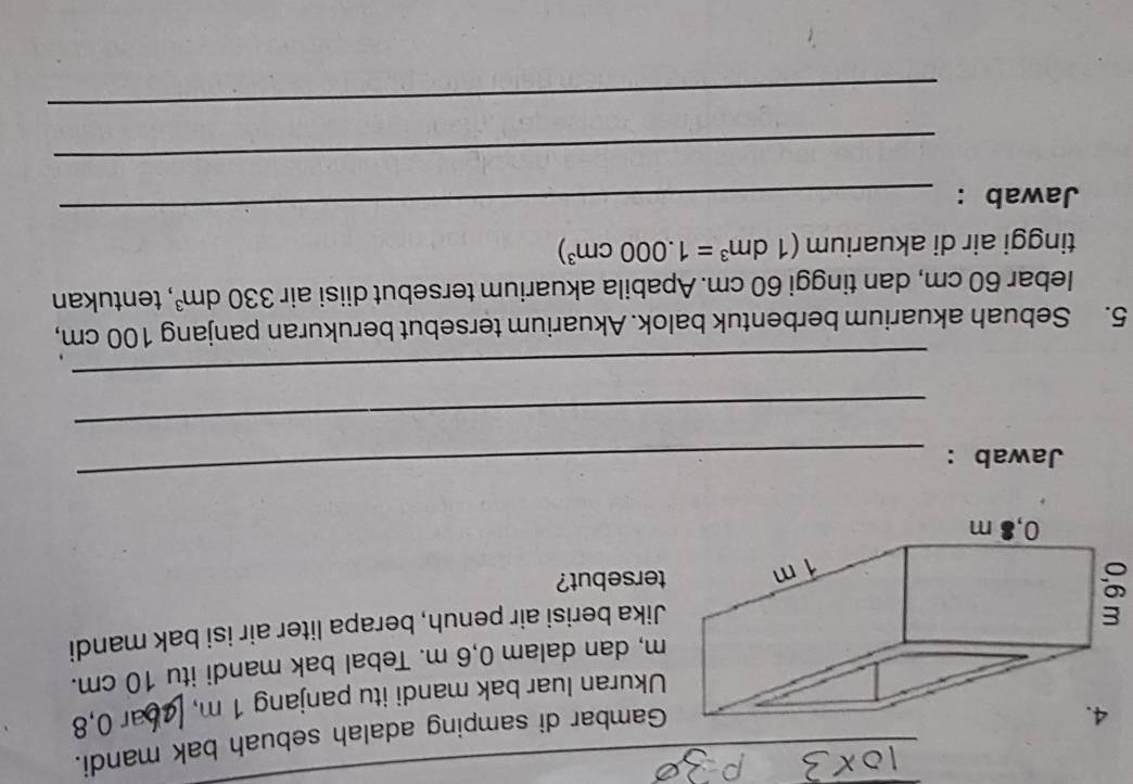 mbar di samping adalah sebuah bak mandi. 
Ukuran luar bak mandi itu panjang 1 m, ar 0, 8
dan dalam 0,6 m. Tebal bak mandi itu 10 cm. 
a berisi air penuh, berapa liter air isi bak mandi 
sebut? 
Jawab : 
_ 
_ 
_ 
5. Sebuah akuarium berbentuk balok. Akuarium tersebut berukuran panjang 100 cm, 
lebar 60 cm, dan tinggi 60 cm. Apabila akuarium tersebut diisi air 330dm^3 , tentukan 
tinggi air di akuarium (1dm^3=1.000cm^3)
Jawab : 
_ 
_ 
_