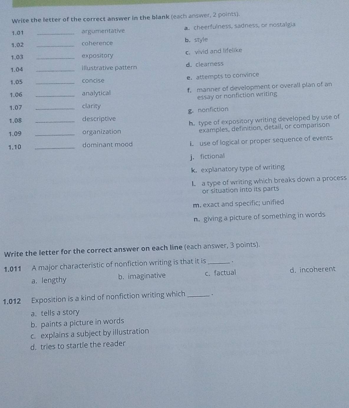 Write the letter of the correct answer in the blank (each answer, 2 points).
1.01 _argumentative a. cheerfulness, sadness, or nostalgia
1.02 _coherence b. style
1.03 _expository c. vivid and lifelike
1. 04 _illustrative pattern d. clearness
1.05 _concise
e. attempts to convince
1.06 _analytical f. manner of development or overall plan of an
essay or nonfiction writing
1.07 _clarity
g. nonfiction
1.08 _descriptive
h. type of expository writing developed by use of
1.09 _organization
examples, definition, detail, or comparison
1. 10 _dominant mood
i. use of logical or proper sequence of events
j.fictional
k. explanatory type of writing
I. a type of writing which breaks down a process
or situation into its parts
m. exact and specific; unified
n. giving a picture of something in words
Write the letter for the correct answer on each line (each answer, 3 points).
1.011 A major characteristic of nonfiction writing is that it is _.
a. lengthy b. imaginative c. factual d. incoherent
1.012 Exposition is a kind of nonfiction writing which_ .
a. tells a story
b. paints a picture in words
c. explains a subject by illustration
d. tries to startle the reader