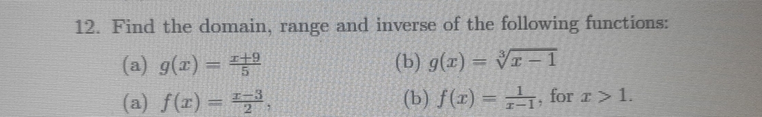 Find the domain, range and inverse of the following functions: 
(a) g(x)= (x+9)/5  (b) g(x)=sqrt[3](x-1)
(a) f(x)= (x-3)/2 , (b) f(x)= 1/x-1  , for x>1.