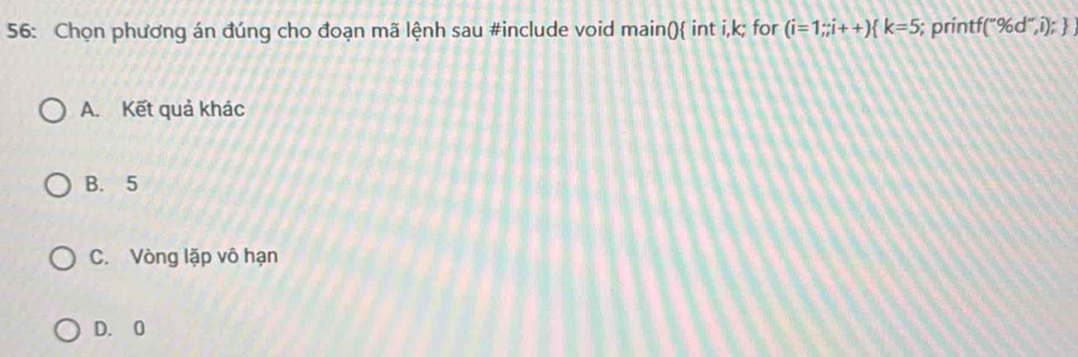 56: Chọn phương án đúng cho đoạn mã lệnh sau #include void main() int i, k; for (i=1;;i++) k=5; printf  ''96d'',i);
A. Kết quả khác
B. 5
C. Vòng lặp vô hạn
D. 0