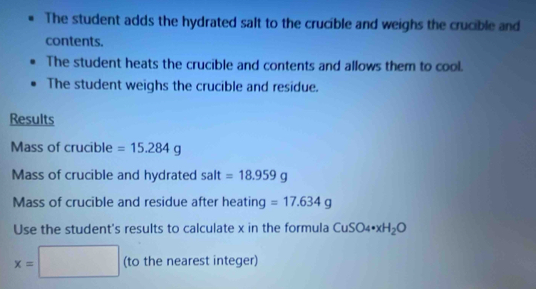 The student adds the hydrated salt to the crucible and weighs the crucible and 
contents. 
The student heats the crucible and contents and allows them to cool. 
The student weighs the crucible and residue. 
Results 
Mass of crucible =15.284g
Mass of crucible and hydrated salt=18.959g
Mass of crucible and residue after heating =17.634g
Use the student's results to calculate x in the formula CuSO_4· xH_2O
x=□ (to the nearest integer)