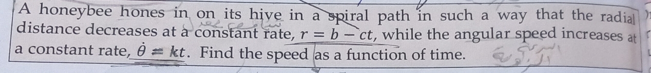 A honeybee hones in on its hive in a spiral path in such a way that the radia 
distance decreases at à constant rate, r=b-ct , while the angular speed increases at 
a constant rate, dot θ =kt. Find the speed as a function of time.