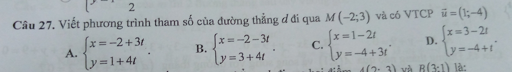 Viết phương trình tham số của đường thẳng đ đi qua M(-2;3) và có VTCP vector u=(1;-4)
A. beginarrayl x=-2+3t y=1+4tendarray..
B. beginarrayl x=-2-3t y=3+4tendarray..
C. beginarrayl x=1-2t y=-4+3tendarray.. D. beginarrayl x=3-2t y=-4+tendarray..
4(2· 3) và B(3:1) là: