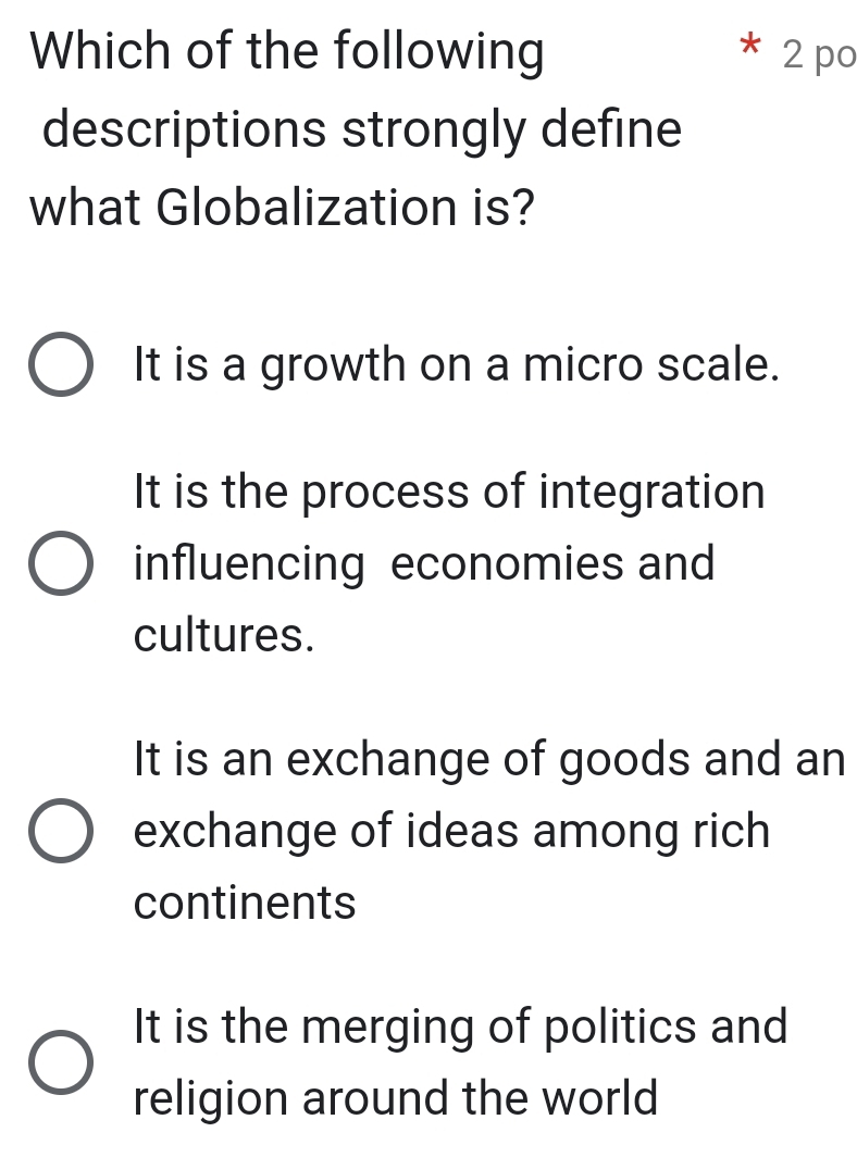 Which of the following * 2 po
descriptions strongly define
what Globalization is?
It is a growth on a micro scale.
It is the process of integration
influencing economies and
cultures.
It is an exchange of goods and an
exchange of ideas among rich
continents
It is the merging of politics and
religion around the world