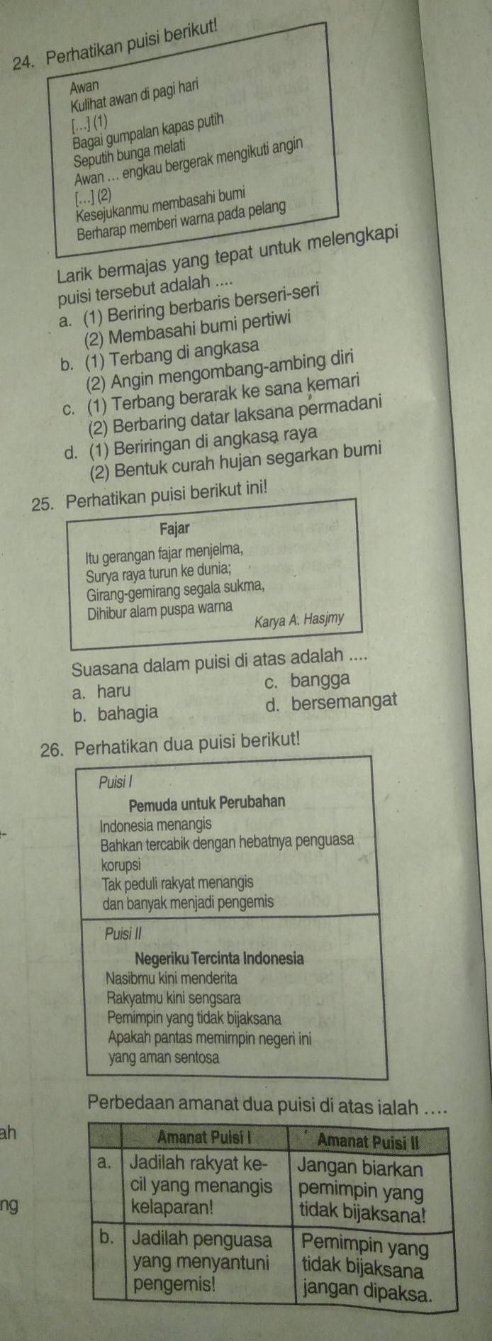 Perhatikan puisi berikut!
Awan
Kulihat awan di pagi hari
[.…] (1)
Bagai gumpalan kapas putih
Seputih bunga melati
Awan ... engkau bergerak mengikuti angin
[.] (2)
Kesejukanmu membasahi bumi
Berharap memberi warna pada pelang
Larik bermajas yang tepat untuk melengkapi
puisi tersebut adalah ....
a. (1) Beriring berbaris berseri-seri
(2) Membasahi bumi pertiwi
b. (1) Terbang di angkasa
(2) Angin mengombang-ambing diri
c. (1) Terbang berarak ke sana kemari
(2) Berbaring datar laksana permadani
d. (1) Beriringan di angkasa raya
(2) Bentuk curah hujan segarkan bumi
25. Perhatikan puisi berikut ini!
Fajar
Itu gerangan fajar menjelma,
Surya raya turun ke dunia;
Girang-gemirang segala sukma,
Dihibur alam puspa warna
Karya A. Hasjmy
Suasana dalam puisi di atas adalah ....
a. haru c. bangga
b. bahagia d. bersemangat
26 puisi berikut!
Perbedaan amanat dua puisi di atas ialah ....
ah
ng