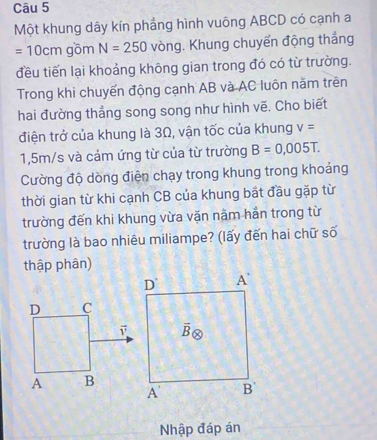 Một khung dây kín phẳng hình vuông ABCD có cạnh a
=10cm gồm N=250 vòng. Khung chuyển động thắng
đều tiến lại khoảng không gian trong đó có từ trường.
Trong khi chuyển động cạnh AB và AC luôn nằm trên
hai đường thẳng song song như hình vẽ. Cho biết
điện trở của khung là 3Ω, vận tốc của khung V=
1,5m/s và cảm ứng từ của từ trường B=0,005T.
Cường độ dòng điện chạy trong khung trong khoảng
thời gian từ khi cạnh CB của khung bắt đầu gặp từ
trường đến khi khung vừa vặn nằm hẳn trong từ
trường là bao nhiêu miliampe? (lấy đến hai chữ số
thập phân)
Nhập đáp án