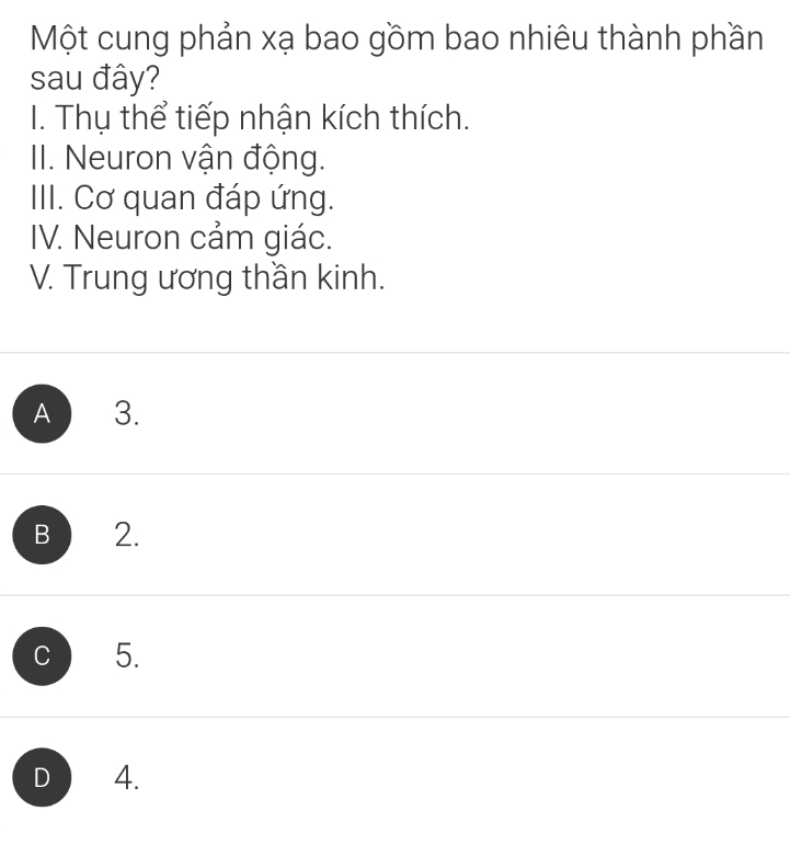 Một cung phản xạ bao gồm bao nhiêu thành phần
sau đây?
I. Thụ thể tiếp nhận kích thích.
III. Neuron vận động.
III. Cơ quan đáp ứng.
IV. Neuron cảm giác.
V. Trung ương thần kinh.
A 3.
B 2.
C 5.
D 4.