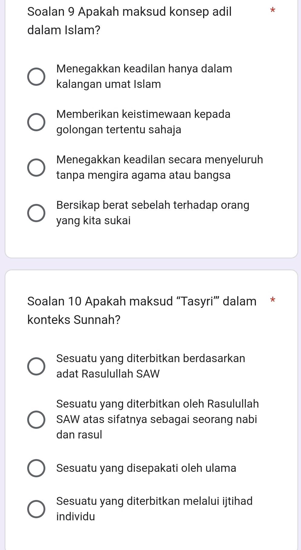 Soalan 9 Apakah maksud konsep adil
*
dalam Islam?
Menegakkan keadilan hanya dalam
kalangan umat Islam
Memberikan keistimewaan kepada
golongan tertentu sahaja
Menegakkan keadilan secara menyeluruh
tanpa mengira agama atau bangsa
Bersikap berat sebelah terhadap orang
yang kita sukai
Soalan 10 Apakah maksud “Tasyri” dalam *
konteks Sunnah?
Sesuatu yang diterbitkan berdasarkan
adat Rasulullah SAW
Sesuatu yang diterbitkan oleh Rasulullah
SAW atas sifatnya sebagai seorang nabi
dan rasul
Sesuatu yang disepakati oleh ulama
Sesuatu yang diterbitkan melalui ijtihad
individu