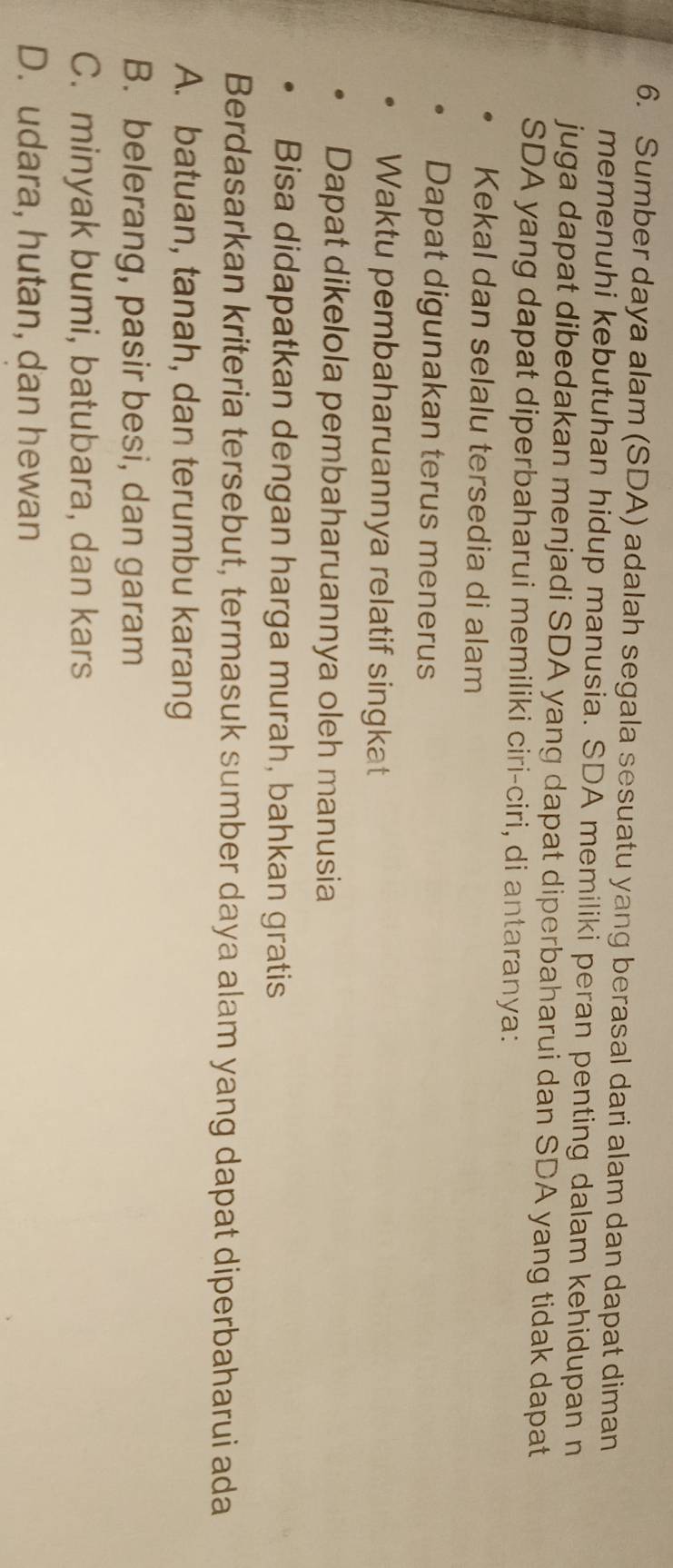 Sumber daya alam (SDA) adalah segala sesuatu yang berasal dari alam dan dapat diman
memenuhi kebutuhan hidup manusia. SDA memiliki peran penting dalam kehidupan n
juga dapat dibedakan menjadi SDA yang dapat diperbaharui dan SDA yang tidak dapat
SDA yang dapat diperbaharui memiliki ciri-ciri, di antaranya:
Kekal dan selalu tersedia di alam
Dapat digunakan terus menerus
Waktu pembaharuannya relatif singkat
Dapat dikelola pembaharuannya oleh manusia
Bisa didapatkan dengan harga murah, bahkan gratis
Berdasarkan kriteria tersebut, termasuk sumber daya alam yang dapat diperbaharui ada
A. batuan, tanah, dan terumbu karang
B. belerang, pasir besi, dan garam
C. minyak bumi, batubara, dan kars
D. udara, hutan, dan hewan