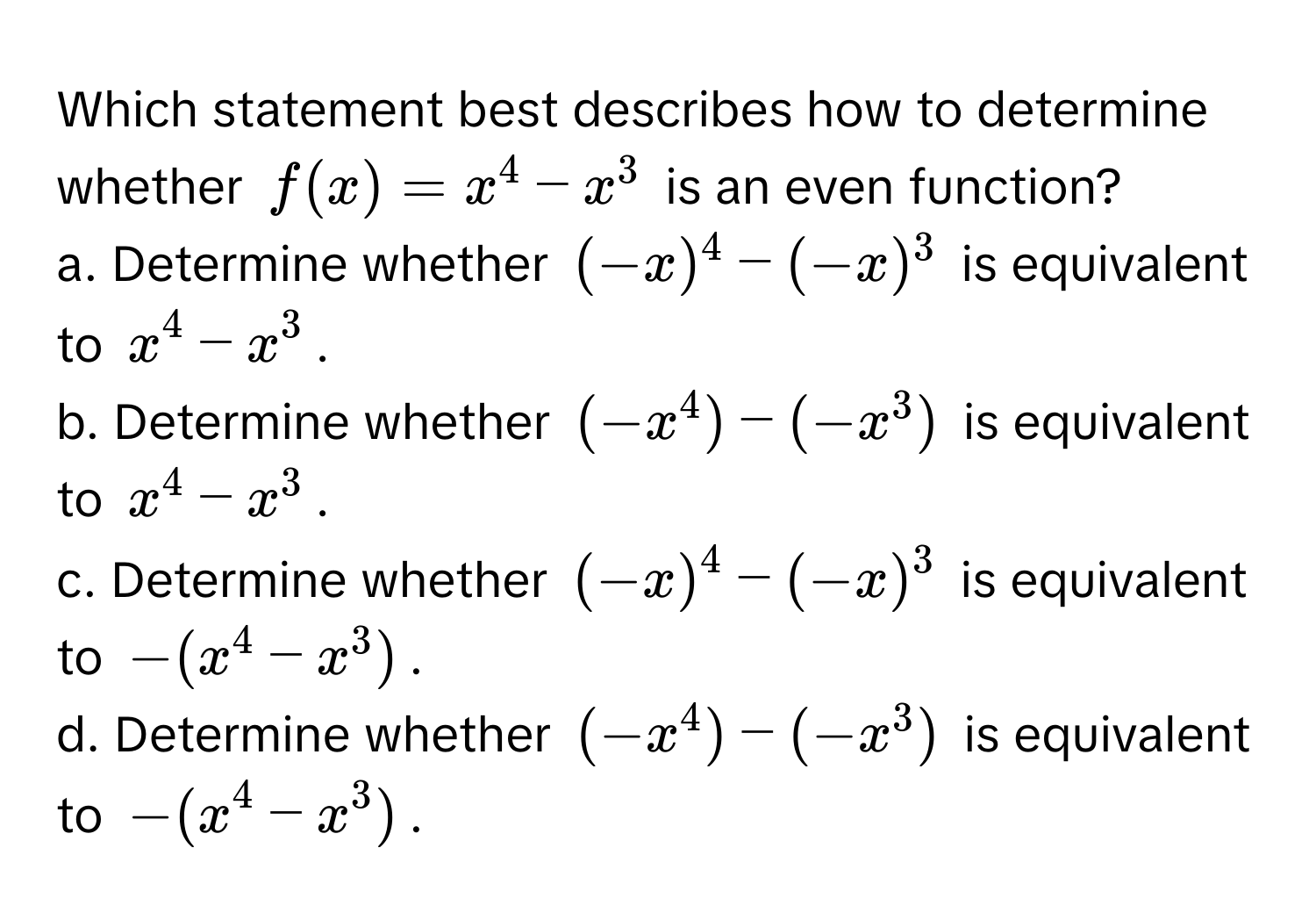 Which statement best describes how to determine whether  $f(x) = x^4 - x^3$ is an even function?

a. Determine whether $(-x)^4 - (-x)^3$ is equivalent to $x^4 - x^3$. 
b. Determine whether $(-x^4) - (-x^3)$ is equivalent to $x^4 - x^3$. 
c. Determine whether $(-x)^4 - (-x)^3$ is equivalent to $-(x^4 - x^3)$. 
d. Determine whether $(-x^4) - (-x^3)$ is equivalent to $-(x^4 - x^3)$.